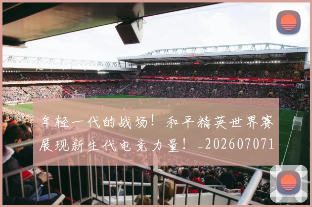 年轻一代的战场!和平精英世界赛展现新生代电竞力量!_20260707151856