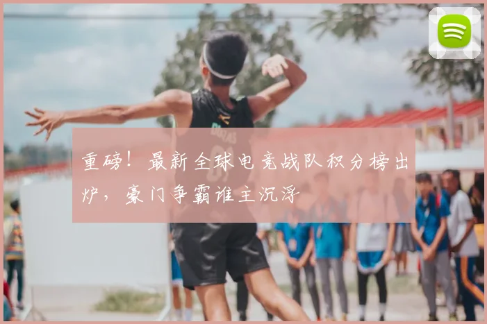 重磅！最新全球电竞战队积分榜出炉，豪门争霸谁主沉浮