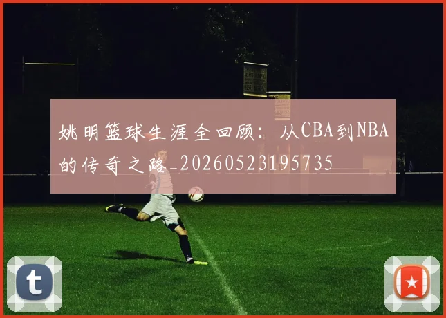 姚明篮球生涯全回顾:从CBA到NBA的传奇之路_20260523195735