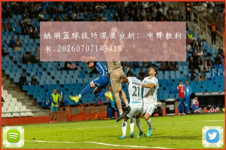 姚明篮球技巧深度分析：中锋教科书_20260707143418