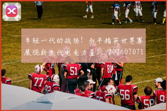 年轻一代的战场！和平精英世界赛展现新生代电竞力量！_20260707151856
