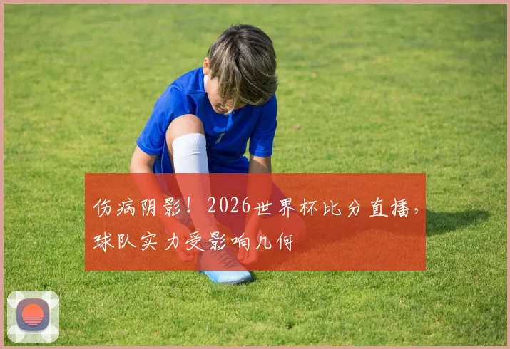 伤病阴影!2026世界杯比分直播,球队实力受影响几何