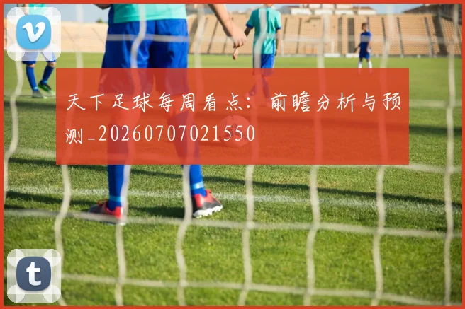 天下足球每周看点：前瞻分析与预测_20260707021550
