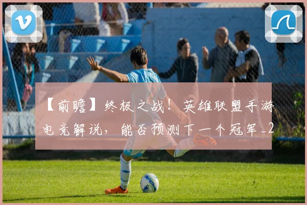 【前瞻】终极之战！英雄联盟手游电竞解说，能否预测下一个冠军_20260702173159
