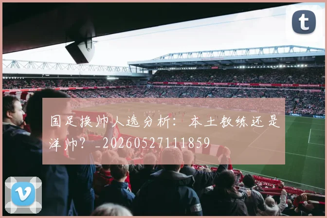 国足换帅人选分析:本土教练还是洋帅?_20260527111859