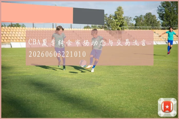 CBA夏季转会市场动态与交易流言_20260603221010