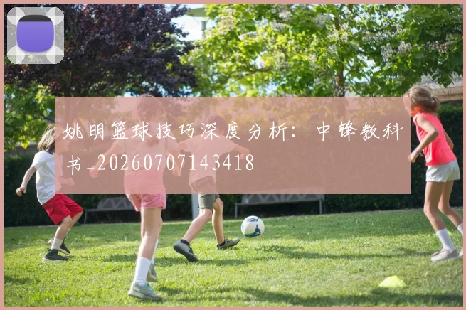 姚明篮球技巧深度分析：中锋教科书_20260707143418