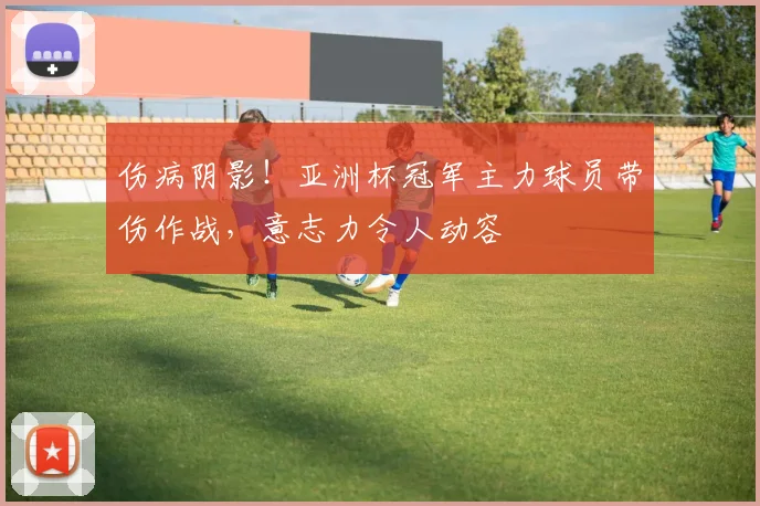伤病阴影!亚洲杯冠军主力球员带伤作战,意志力令人动容